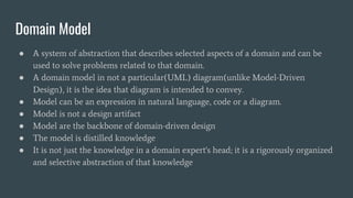 Domain Model
● A system of abstraction that describes selected aspects of a domain and can be
used to solve problems related to that domain.
● A domain model in not a particular(UML) diagram(unlike Model-Driven
Design), it is the idea that diagram is intended to convey.
● Model can be an expression in natural language, code or a diagram.
● Model is not a design artifact
● Model are the backbone of domain-driven design
● The model is distilled knowledge
● It is not just the knowledge in a domain expert's head; it is a rigorously organized
and selective abstraction of that knowledge
 