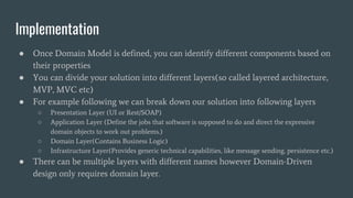 Implementation
● Once Domain Model is defined, you can identify different components based on
their properties
● You can divide your solution into different layers(so called layered architecture,
MVP, MVC etc)
● For example following we can break down our solution into following layers
○ Presentation Layer (UI or Rest/SOAP)
○ Application Layer (Define the jobs that software is supposed to do and direct the expressive
domain objects to work out problems.)
○ Domain Layer(Contains Business Logic)
○ Infrastructure Layer(Provides generic technical capabilities, like message sending, persistence etc.)
● There can be multiple layers with different names however Domain-Driven
design only requires domain layer.
 
