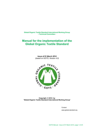 GOTS Manual - Issue of 01 March 2014, page 1 of 25
Global Organic Textile Standard International Working Group
- Technical Committee -
Manual for the implementation of the
Global Organic Textile Standard
Issue of 01 March 2014
(based on GOTS, Version 4.0)
Copyright: © 2014 by
'Global Organic Textile Standard International Working Group'
Contact:
www.global-standard.org
 
