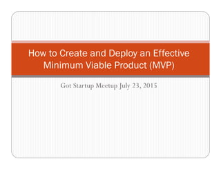 Got Startup Meetup July 23, 2015
How to Create and Deploy an Effective
Minimum Viable Product (MVP)
 