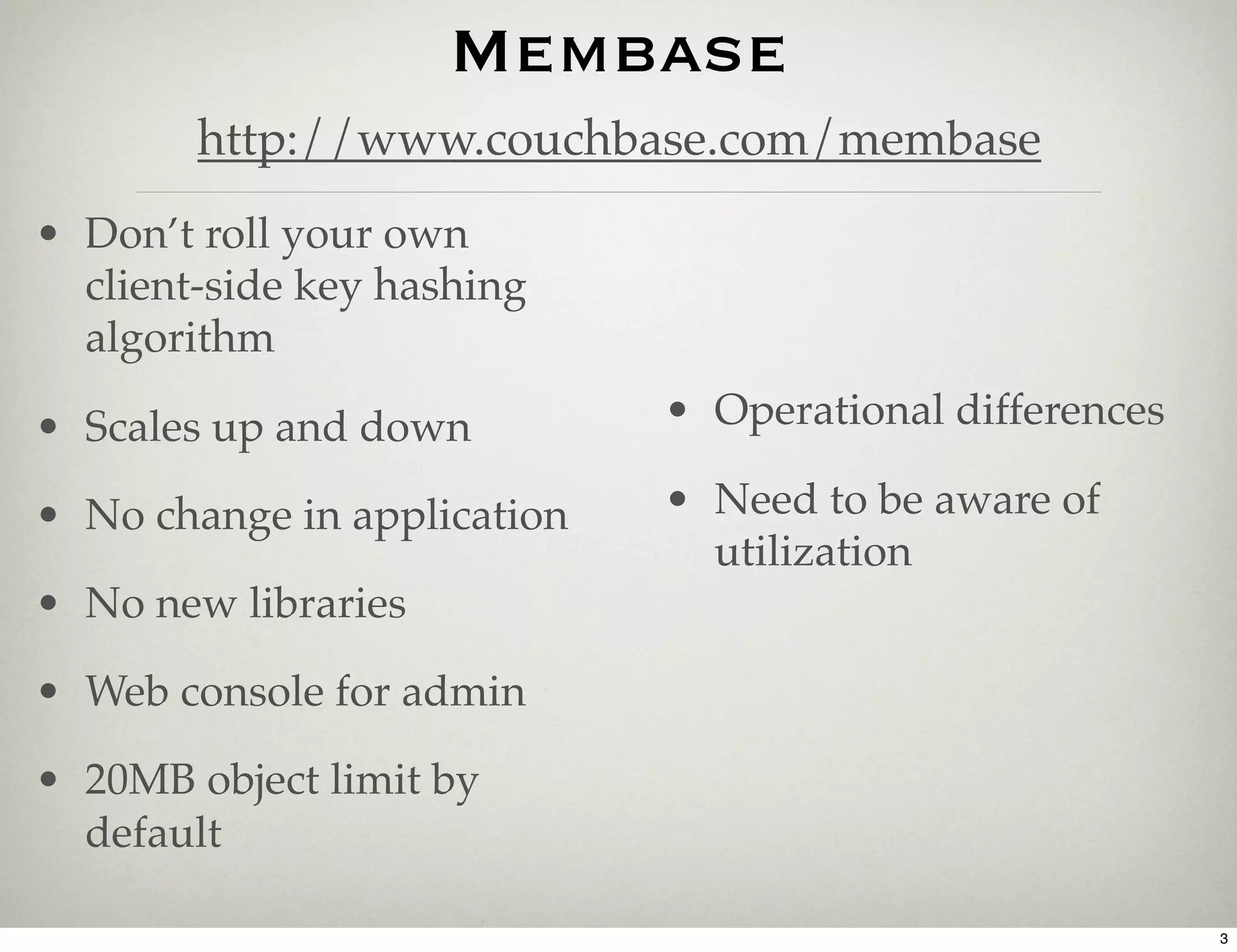 Membase
        http://www.couchbase.com/membase
• Don’t roll your own
  client-side key hashing
  algorithm

• Scales up and down         • Operational differences

• No change in application   • Need to be aware of
                               utilization
• No new libraries

• Web console for admin

• 20MB object limit by
  default

                                                         3
 