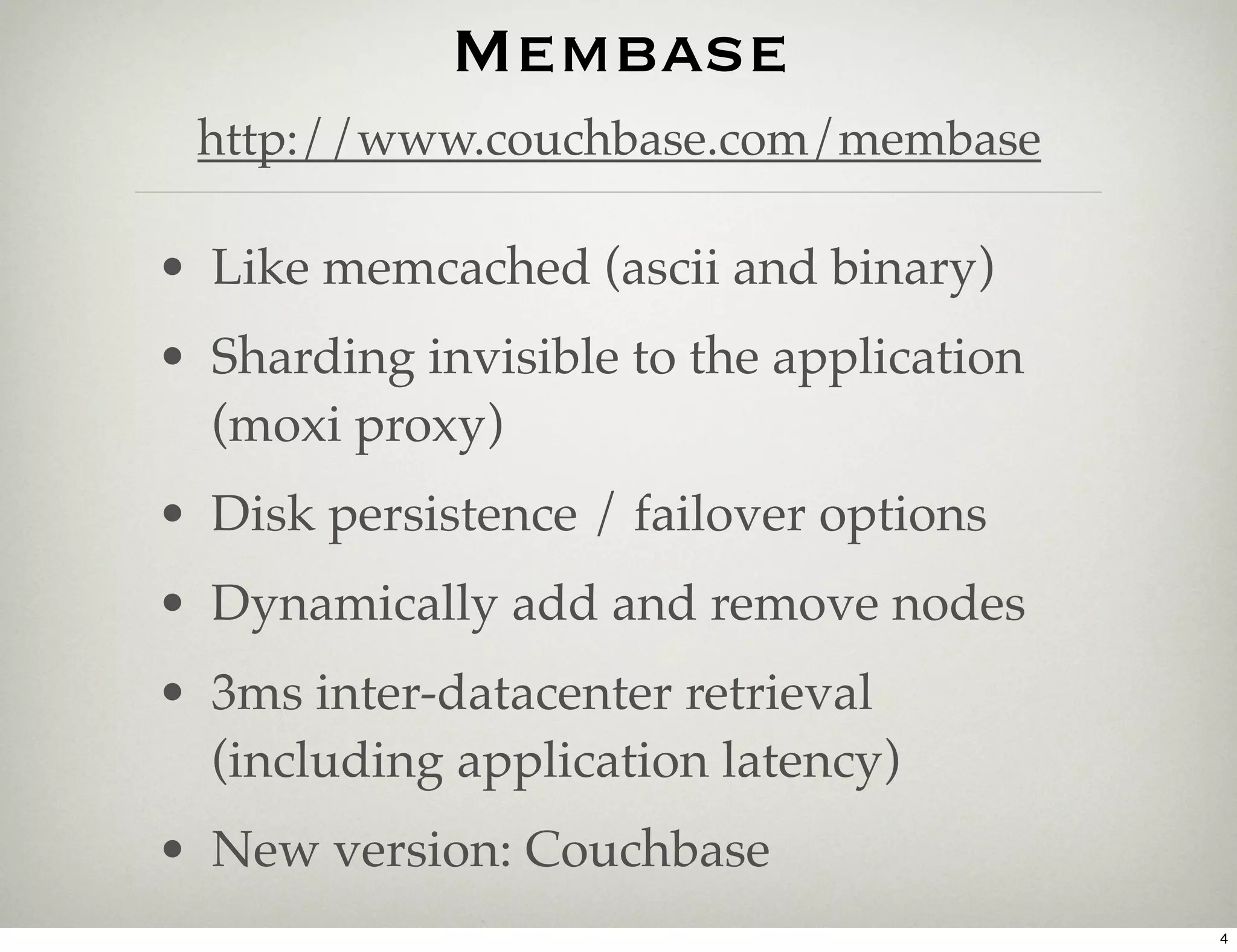 Membase
 http://www.couchbase.com/membase

• Like memcached (ascii and binary)
• Sharding invisible to the application
  (moxi proxy)
• Disk persistence / failover options
• Dynamically add and remove nodes
• 3ms inter-datacenter retrieval
  (including application latency)
• New version: Couchbase
                                          4
 