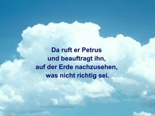 Da ruft er Petrus
    und beauftragt ihn,
auf der Erde nachzusehen,
   was nicht richtig sei.
 