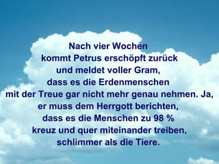 Nach vier Wochen
         kommt Petrus erschöpft zurück
            und meldet voller Gram,
          dass es die Erdenmenschen
mit der Treue gar nicht mehr genau nehmen. Ja,
        er muss dem Herrgott berichten,
         dass es die Menschen zu 98 %
      kreuz und quer miteinander treiben,
            schlimmer als die Tiere.
 