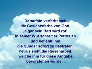 Daraufhin verfärbt sich
   die Gesichtsfarbe von Gott,
     ja gar sein Bart wird rot!
In seiner Wut schreit er Petrus an
         und befiehlt ihm
 die Sünder sofort zu bestrafen.
  Petrus sieht die Riesenarbeit,
  welche ihm für diese Aufgabe
       bevorstehen würde ...
 