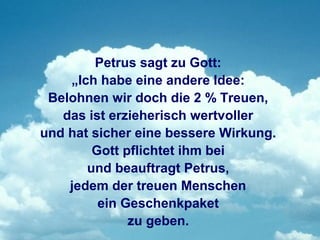 Petrus sagt zu Gott:
    „Ich habe eine andere Idee:
 Belohnen wir doch die 2 % Treuen,
   das ist erzieherisch wertvoller
und hat sicher eine bessere Wirkung.
        Gott pflichtet ihm bei
       und beauftragt Petrus,
    jedem der treuen Menschen
         ein Geschenkpaket
              zu geben.
 