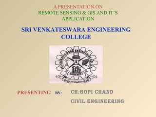 A PRESENTATION ON
      REMOTE SENSING & GIS AND IT’S
              APPLICATION

 SRI VENKATESWARA ENGINEERING
            COLLEGE




PRESENTING   BY:   CH.GOPI CHAND
                   CIVIL ENGINEERING
 