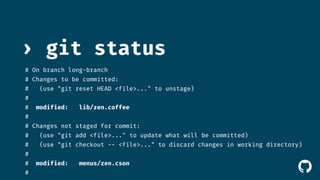 › git status 
# On branch long-branch 
# Changes to be committed: 
# (use "git reset HEAD <file>..." to unstage) 
# 
# modified: lib/zen.coffee 
# 
# Changes not staged for commit: 
# (use "git add <file>..." to update what will be committed) 
# (use "git checkout -- <file>..." to discard changes in working directory) 
# 
# modified: menus/zen.cson 
# 
! 
 