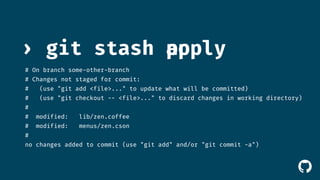 › git stash 
# On branch some-other-branch 
# Changes not staged for commit: 
# (use "git add <file>..." to update what will be committed) 
# (use "git checkout -- <file>..." to discard changes in working directory) 
# 
# modified: lib/zen.coffee 
# modified: menus/zen.cson 
# 
no changes added to commit (use "git add" and/or "git commit -a") 
! 
apopply 
 