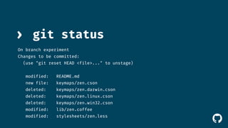 ! 
› git status 
On branch experiment 
Changes to be committed: 
(use "git reset HEAD <file>..." to unstage) 
modified: README.md 
new file: keymaps/zen.cson 
deleted: keymaps/zen.darwin.cson 
deleted: keymaps/zen.linux.cson 
deleted: keymaps/zen.win32.cson 
modified: lib/zen.coffee 
modified: stylesheets/zen.less 
 