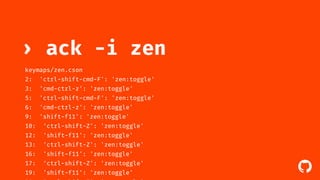 ! 
› ack -i zen 
keymaps/zen.cson 
2: 'ctrl-shift-cmd-F': 'zen:toggle' 
3: 'cmd-ctrl-z': 'zen:toggle' 
5: 'ctrl-shift-cmd-F': 'zen:toggle' 
6: 'cmd-ctrl-z': 'zen:toggle' 
9: 'shift-f11': 'zen:toggle' 
10: 'ctrl-shift-Z': 'zen:toggle' 
12: 'shift-f11': 'zen:toggle' 
13: 'ctrl-shift-Z': 'zen:toggle' 
16: 'shift-f11': 'zen:toggle' 
17: 'ctrl-shift-Z': 'zen:toggle' 
19: 'shift-f11': 'zen:toggle' 
20: 'ctrl-shift-Z': 'zen:toggle' 
 