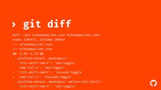 ! 
› git diff 
diff --git a/keymaps/zen.cson b/keymaps/zen.cson 
index 3784f7c..2f53ded 100644 
--- a/keymaps/zen.cson 
+++ b/keymaps/zen.cson 
@@ -1,20 +1,20 @@ 
'.platform-darwin .workspace': 
- 'ctrl-shift-cmd-F': 'zen:toggle' 
- 'cmd-ctrl-z': 'zen:toggle' 
+ 'ctrl-shift-cmd-F': 'focused:toggle' 
+ 'cmd-ctrl-z': 'focused:toggle' 
'.platform-darwin .workspace .editor:not(.mini)': 
- 'ctrl-shift-cmd-F': 'zen:toggle' 
- 'cmd-ctrl-z': 'zen:toggle' 
 