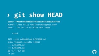 ! 
› git show HEAD 
commit f93a0fe0833d22d1c045e323b5e4aab22b25f4ee 
Author: Chris Kelly <amateurhuman@gmail.com> 
Date: Thu Oct 13 13:26:58 2014 +0100 
fixed 
diff --git a/README.md b/README.md 
index 945bbd4..6ccb26a 100644 
--- a/README.md 
+++ b/README.md 
@@ -1,4 +1,4 @@ 
-# Zen 
+# Focused 
 