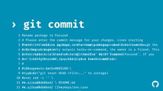 ! 
› git commit 
1 
2 
# Please enter the commit message for your changes. Lines starting 
3 # with '#' will be ignored, and an empty message aborts the commit. 
4 # On branch master 
5 # Your branch is ahead of 'origin/master' by 29 commits. 
6 # (use "git push" to publish your local commits) 
7 
# 
8 # Changes to be committed: 
9 # (use "git reset HEAD <file>..." to unstage) 
10 # 
11 #>......modified: README.md 
12 #>......modified: keymaps/zen.cson 
13 
#>......modified: lib/zen.coffee 
Rename package to Focused 
There is already a package in the Atom packages named Zen. Even though the 
existing package only outputs haiku-on-command, the owner is a friend. This 
patch replaces all instances of 'zen|Zen' with 'focused|Focused'. If you 
don't like the name, you can pick a new one and run: 
find . -not -path '*/.*'  
-type f  
-exec sed -i ''  
-e s/zen/focused/  
-e s/Zen/Focused/ {} + 
 