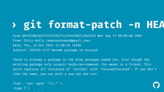 › git format-patch -n HEAD^ 
From d0f5920b3a27f2152394571cf2b1f82f118cd1fe Mon Sep 17 00:00:00 2001 
From: Chris Kelly <amateurhuman@gmail.com> 
Date: Thu, 13 Oct 2014 13:30:56 +0100 
Subject: [PATCH 1/1] Rename package to Focused 
There is already a package in the Atom packages named Zen. Even though the 
existing package only outputs haiku-on-command, the owner is a friend. This 
patch replaces all instances of 'zen|Zen' with 'focused|Focused'. If you don't 
like the name, you can pick a new one and run: 
find . -not -path '*/.*'  
! 
-type f  
-exec sed -i ''  
 