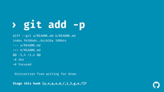 ! 
› git add -p 
diff --git a/README.md b/README.md 
index 945bbd4..6ccb26a 100644 
--- a/README.md 
+++ b/README.md 
@@ -1,4 +1,4 @@ 
-# Zen 
+# Focused 
Distraction free writing for Atom. 
Stage this hunk [y,n,q,a,d,/,j,J,g,e,?]? 
 