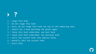 ! 
› ? 
y - stage this hunk 
n - do not stage this hunk 
q - quit; do not stage this hunk nor any of the remaining ones 
/ - search for a hunk matching the given regex 
J - leave this hunk undecided, see next hunk 
K - leave this hunk undecided, see previous hunk 
s - split the current hunk into smaller hunks 
e - manually edit the current hunk 
? - print help 
 