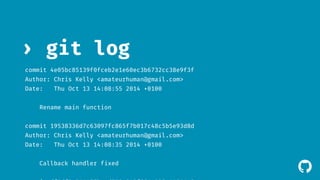 ! 
› git log 
commit 4e05bc85139f0fceb2e1e60ec3b6732cc38e9f3f 
Author: Chris Kelly <amateurhuman@gmail.com> 
Date: Thu Oct 13 14:08:55 2014 +0100 
Rename main function 
commit 19538336d7c63097fc865f7b017c48c5b5e93d8d 
Author: Chris Kelly <amateurhuman@gmail.com> 
Date: Thu Oct 13 14:08:35 2014 +0100 
Callback handler fixed 
commit df9df8a911477becd723e813f564e023c11641a8 
 