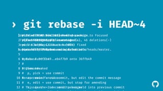 ! 
› git rebase -i HEAD~4 
[detached HEAD b442281] Rename package to Focused 
7 files changed, 46 insertions(+), 46 deletions(-) 
rewrite keymaps/zen.cson (60%) 
Successfully rebased and updated refs/heads/master. 
1 # pick This e8f500d is a combination Fix order of of specs 
2 commits. 
2 # squash pick The 6017931 first 6017931 commit's Styles Styles tweaked 
message tweaked 
is: 
3 
pick 63a108c Callback handler fixed 
4 pick squash Fix order eb4f7b9 eb4f7b9 of Rename specs 
Rename main main function 
function 
5 
6 # Update Rebase function 
36ffb49..eb4f7b9 onto 36ffb49 
7 
# 
8 # Styles Commands: 
tweaked 
9 
# p, pick = use commit 
10 Rename # r, reword main function 
= use commit, but edit the commit message 
11 
# e, edit = use commit, but stop for amending 
12 # This s, squash is the = 2nd use commit commit, message: 
but meld into previous commit 
13 
# f, fixup = like "squash", but discard this commit's log message 
 