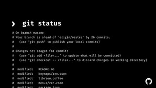 › git status 
# On branch master 
# Your branch is ahead of 'origin/master' by 26 commits. 
# (use "git push" to publish your local commits) 
# 
# Changes not staged for commit: 
# (use "git add <file>..." to update what will be committed) 
# (use "git checkout -- <file>..." to discard changes in working directory) 
# 
# modified: README.md 
# modified: keymaps/zen.cson 
# modified: lib/zen.coffee 
# modified: menus/zen.cson 
# modified: package.json 
! 
 