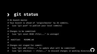 › git status 
# On branch master 
# Your branch is ahead of 'origin/master' by 26 commits. 
# (use "git push" to publish your local commits) 
# 
# Changes to be committed: 
# (use "git reset HEAD <file>..." to unstage) 
# 
# modified: README.md 
# 
# Changes not staged for commit: 
# (use "git add <file>..." to update what will be committed) 
# (use "git checkout -- <file>..." to discard changes in working directory) 
! 
 