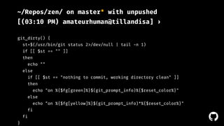 ! 
~/Repos/zen/ on master* with unpushed 
[(03:10 PM) amateurhuman@tillandisa] › 
git_dirty() { 
st=$(/usr/bin/git status 2>/dev/null | tail -n 1) 
if [[ $st == "" ]] 
then 
echo "" 
else 
if [[ $st == "nothing to commit, working directory clean" ]] 
then 
echo "on %{$fg[green]%}$(git_prompt_info)%{$reset_color%}" 
else 
echo "on %{$fg[yellow]%}$(git_prompt_info)*%{$reset_color%}" 
fi 
fi 
} 
 