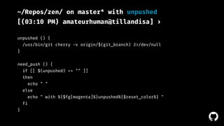 ! 
~/Repos/zen/ on master* with unpushed 
[(03:10 PM) amateurhuman@tillandisa] › 
unpushed () { 
/usr/bin/git cherry -v origin/$(git_branch) 2>/dev/null 
} 
need_push () { 
if [[ $(unpushed) == "" ]] 
then 
echo " " 
else 
echo " with %{$fg[magenta]%}unpushed%{$reset_color%} " 
fi 
} 
 
