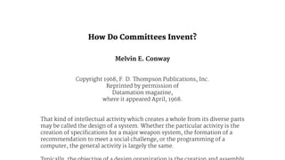 ! 
How Do Committees Invent? 
Melvin E. Conway 
Copyright 1968, F. D. Thompson Publications, Inc. 
Reprinted by permission of 
Datamation magazine, 
where it appeared April, 1968. 
That kind of intellectual activity which creates a whole from its diverse parts 
may be called the design of a system. Whether the particular activity is the 
creation of specifications for a major weapon system, the formation of a 
recommendation to meet a social challenge, or the programming of a 
computer, the general activity is largely the same. 
Typically, the objective of a design organization is the creation and assembly 
 