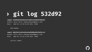 ! 
› git log 532d92 
commit 532d9258310ee0a4eefcbd52e152dbf0238d9e63 
Author: Chris Kelly <amateurhuman@gmail.com> 
Date: Wed Oct 12 01:25:30 2014 -0400 
Add header 
commit d8a9265c9c69cd401ee5a02b0bb1681f6d19cc12 
Author: Chris Kelly <amateurhuman@gmail.com> 
Date: Wed Oct 12 01:17:08 2014 -0400 
Initial commit 
 
