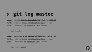 ! 
› git log master 
commit 532d9258310ee0a4eefcbd52e152dbf0238d9e63 
Author: Chris Kelly <amateurhuman@gmail.com> 
Date: Wed Oct 12 01:25:30 2014 -0400 
Add header 
commit d8a9265c9c69cd401ee5a02b0bb1681f6d19cc12 
Author: Chris Kelly <amateurhuman@gmail.com> 
Date: Wed Oct 12 01:17:08 2014 -0400 
Initial commit 
 