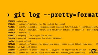 › git log --pretty=format: 
2f83b32 update doc. 
2f00c56 * ext/date/lib/date.rb: fix indent [ci skip] 
7ce520e * ext/tk/tcltklib.c: (experimental) support Tcl/Tk8.6.2. * ext/tk/extconf.450307e * enum.c (nmin_run): max(n) and max_by(n) returns an array in descending 
63fa57e * 2014-10-14 
1f6fa32 ChangeLog: fix a typo for r47897. 
f77d22d common.mk: update-gems for older BASERUBY 
caa54c1 Revert r47899 
8d7fa22 * lib/xmlrpc/parser.rb: added new parser class using libxml-ruby gem. [Featur 
22e26d3 fix typo and spaces 
c66506e * lib/find.rb (Find.find): Call to_path for arguments to obtain strings. 
! 
89322aa * common.mk: use relative load path for bundled_gems directory. [Bug #10372] 
4a883ff parse.y: keep nodes linking 
 