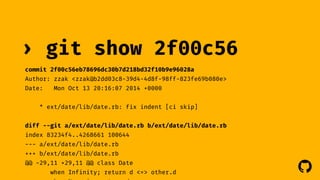 ! 
› git show 2f00c56 
commit 2f00c56eb78696dc30b7d218bd32f10b9e96028a 
Author: zzak <zzak@b2dd03c8-39d4-4d8f-98ff-823fe69b080e> 
Date: Mon Oct 13 20:16:07 2014 +0000 
* ext/date/lib/date.rb: fix indent [ci skip] 
diff --git a/ext/date/lib/date.rb b/ext/date/lib/date.rb 
index 83234f4..4268661 100644 
--- a/ext/date/lib/date.rb 
+++ b/ext/date/lib/date.rb 
@@ -29,11 +29,11 @@ class Date 
when Infinity; return d <=> other.d 
when Numeric; return d 
 