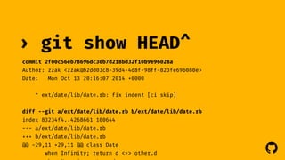 ! 
› git show 
HEAD^ 
commit 2f00c56eb78696dc30b7d218bd32f10b9e96028a 
Author: zzak <zzak@b2dd03c8-39d4-4d8f-98ff-823fe69b080e> 
Date: Mon Oct 13 20:16:07 2014 +0000 
* ext/date/lib/date.rb: fix indent [ci skip] 
diff --git a/ext/date/lib/date.rb b/ext/date/lib/date.rb 
index 83234f4..4268661 100644 
--- a/ext/date/lib/date.rb 
+++ b/ext/date/lib/date.rb 
@@ -29,11 +29,11 @@ class Date 
when Infinity; return d <=> other.d 
when Numeric; return d 
 
