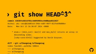 ! 
› git show HEAD~3 
commit 450307e38315f81c10d959054c49d8baed522027 
Author: akr <akr@b2dd03c8-39d4-4d8f-98ff-823fe69b080e> 
Date: Mon Oct 13 16:30:07 2014 +0000 
* enum.c (nmin_run): max(n) and max_by(n) returns an array in 
descending order. 
[ruby-core:65452] Suggested by David Grayson. 
diff --git a/ChangeLog b/ChangeLog 
index faecb02..aa563ba 100644 
--- a/ChangeLog 
+++ b/ChangeLog 
@@ -1,3 +1,9 @@ 
^^^ 
 