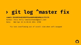 ! 
› git log 
commit 834509194853859f92a40d949d83d9dc1c757cf6 
Author: Chris Kelly <amateurhuman@gmail.com> 
Date: Wed Apr 16 14:50:26 2014 -0700 
^master fix 
Fix text overflowing out of scroll view when soft wrapped 
 