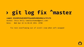 ! 
› git log 
commit 834509194853859f92a40d949d83d9dc1c757cf6 
Author: Chris Kelly <amateurhuman@gmail.com> 
Date: Wed Apr 16 14:50:26 2014 -0700 
fix ^master 
Fix text overflowing out of scroll view when soft wrapped 
 