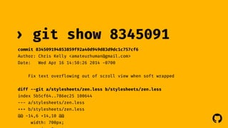 ! 
› git show 8345091 
commit 834509194853859f92a40d949d83d9dc1c757cf6 
Author: Chris Kelly <amateurhuman@gmail.com> 
Date: Wed Apr 16 14:50:26 2014 -0700 
Fix text overflowing out of scroll view when soft wrapped 
diff --git a/stylesheets/zen.less b/stylesheets/zen.less 
index 5b5cf64..786ec25 100644 
--- a/stylesheets/zen.less 
+++ b/stylesheets/zen.less 
@@ -14,6 +14,10 @@ 
width: 700px; 
margin: 0 auto; 
 