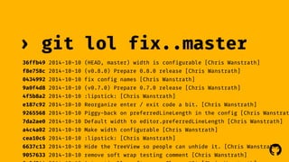 › git lol fix..master 
36ffb49 2014-10-10 (HEAD, master) width is configurable [Chris Wanstrath] 
f8e758c 2014-10-10 (v0.8.0) Prepare 0.8.0 release [Chris Wanstrath] 
0434992 2014-10-10 fix config names [Chris Wanstrath] 
9a0f4d8 2014-10-10 (v0.7.0) Prepare 0.7.0 release [Chris Wanstrath] 
4f5b8a2 2014-10-10 :lipstick: [Chris Wanstrath] 
e187c92 2014-10-10 Reorganize enter / exit code a bit. [Chris Wanstrath] 
9265568 2014-10-10 Piggy-back on preferredLineLength in the config [Chris Wanstrath] 
7da2ae0 2014-10-10 Default width to editor.preferredLineLength [Chris Wanstrath] 
a4c4a02 2014-10-10 Make width configurable [Chris Wanstrath] 
cea10c6 2014-10-10 :lipstick: [Chris Wanstrath] 
6637c13 2014-10-10 Hide the TreeView so people can unhide it. [Chris Wanstrath] 
! 
9057633 2014-10-10 remove soft wrap testing comment [Chris Wanstrath] 
0a2d244 2014-10-10 Automatically soft wrap. Closes #24 [Chris Wanstrath] 
 