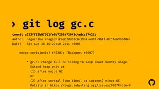 ! 
› git log gc.c 
commit a223ff83b07061fe6b7259a72041c4adcc87421b 
Author: nagachika <nagachika@b2dd03c8-39d4-4d8f-98ff-823fe69b080e> 
Date: Sat Aug 30 16:29:40 2014 +0000 
merge revision(s) r46387: [Backport #9607] 
* gc.c: change full GC timing to keep lower memory usage. 
Extend heap only at 
(1) after major GC 
or 
(2) after several (two times, at current) minor GC 
Details in https://bugs.ruby-lang.org/issues/9607#note-9 
[Bug #9607] 
 