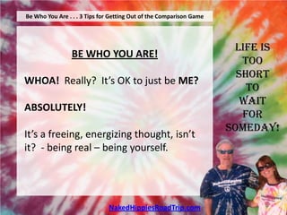 Be Who You Are . . . 3 Tips for Getting Out of the Comparison Game




                                                                      Life is
                 BE WHO YOU ARE!
                                                                        Too
                                                                       Short
WHOA! Really? It’s OK to just be ME?
                                                                         To
                                                                        Wait
ABSOLUTELY!
                                                                        For
                                                                     Someday!
It’s a freeing, energizing thought, isn’t
it? - being real – being yourself.




                              NakedHippiesRoadTrip.com
 