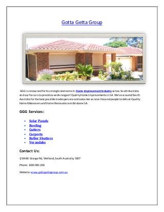 Gotta Getta Group
GGG is renownedforitsstrongbrandname in Home ImprovementIndustryacross SouthAustralia
and our focusisto provide awide range of QualityHome ImprovementsinSA.We’ve scouredSouth
Australiaforthe bestpossible tradespersonsandcustomerservice-focusedpeopletodeliverQuality
Home Makeovers andHome RenovationsinBrisbaneSA.
GGG Services:
 Solar Panels
 Roofing
 Gutters
 Carports
 Roller Shutters
 Verandahs
Contact Us:
1/84-86 Grange Rd, Welland,SouthAustralia,5007
Phone:1300 485 206
Website:www.gottagettagroup.com.au
 