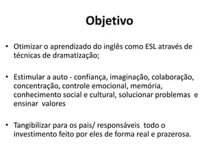 Objetivo
• Otimizar o aprendizado do inglês como ESL através de
técnicas de dramatização;
• Estimular a auto - confiança, imaginação, colaboração,
concentração, controle emocional, memória,
conhecimento social e cultural, solucionar problemas e
ensinar valores
• Tangibilizar para os pais/ responsáveis todo o
investimento feito por eles de forma real e prazerosa.
O
 