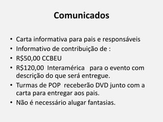 Comunicados
• Carta informativa para pais e responsáveis
• Informativo de contribuição de :
• R$50,00 CCBEU
• R$120,00 Interamérica para o evento com
descrição do que será entregue.
• Turmas de POP receberão DVD junto com a
carta para entregar aos pais.
• Não é necessário alugar fantasias.
 