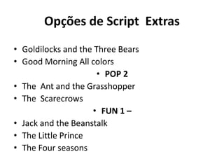 Opções de Script Extras
• POP 1
• Goldilocks and the Three Bears
• Good Morning All colors
• POP 2
• The Ant and the Grasshopper
• The Scarecrows
• FUN 1 –
• Jack and the Beanstalk
• The Little Prince
• The Four seasons
 
