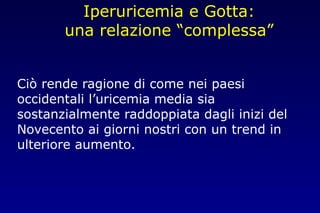 Iperuricemia e Gotta:
una relazione “complessa”
Ciò rende ragione di come nei paesi
occidentali l’uricemia media sia
sostanzialmente raddoppiata dagli inizi del
Novecento ai giorni nostri con un trend in
ulteriore aumento.
 