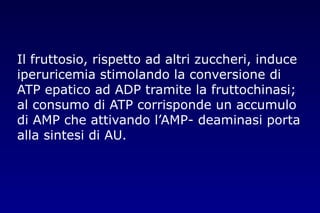 Il fruttosio, rispetto ad altri zuccheri, induce
iperuricemia stimolando la conversione di
ATP epatico ad ADP tramite la fruttochinasi;
al consumo di ATP corrisponde un accumulo
di AMP che attivando l’AMP- deaminasi porta
alla sintesi di AU.
 