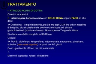 TRATTAMENTO
• ATTACCO ACUTO DI GOTTA:
Obiettivi terapeutici:
 interrompere l’attacco acuto con COLCHICINA oppure FANS ad alte
dosi:
 Colchicina: 1 mg inizialmente, poi 0.5 mg ogni 2-3h fino ad un massimo
di 6mg fino alla risoluzione del dolore o a comparsa di sintomi
gastrointestinali (vomito e diarrea). Non superare 7 mg nelle 48ore.
Si ottiene un effetto completo in 36-48 ore
Oppure:
 FANS: diclofenac, ketoprofene, indometacina, naprosene, piroxicam,
sulindac (non usare aspirina): ai pasti per 4-5 giorni
Sono ugualmente efficaci ma più lentamente
+
Misure di supporto: riposo, idratazione
 