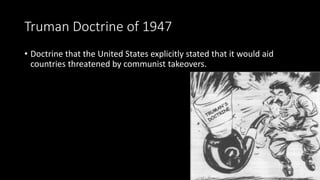 Truman Doctrine of 1947
• Doctrine that the United States explicitly stated that it would aid
countries threatened by communist takeovers.
