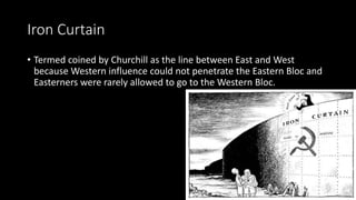 Iron Curtain
• Termed coined by Churchill as the line between East and West
because Western influence could not penetrate the Eastern Bloc and
Easterners were rarely allowed to go to the Western Bloc.