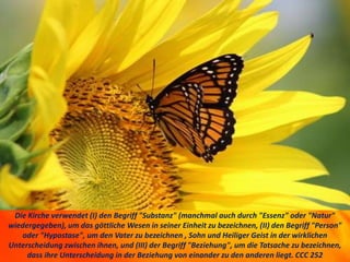Die Kirche verwendet (I) den Begriff "Substanz" (manchmal auch durch "Essenz" oder "Natur"
wiedergegeben), um das göttliche Wesen in seiner Einheit zu bezeichnen, (II) den Begriff "Person"
oder "Hypostase", um den Vater zu bezeichnen , Sohn und Heiliger Geist in der wirklichen
Unterscheidung zwischen ihnen, und (III) der Begriff "Beziehung", um die Tatsache zu bezeichnen,
dass ihre Unterscheidung in der Beziehung von einander zu den anderen liegt. CCC 252
 